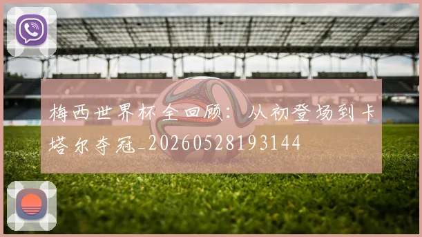 梅西世界杯全回顾:从初登场到卡塔尔夺冠_20260528193144