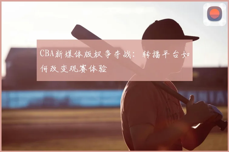 CBA新媒体版权争夺战：转播平台如何改变观赛体验