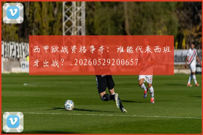 西甲欧战资格争夺：谁能代表西班牙出战？_20260529200657