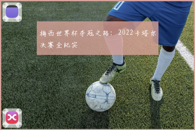 梅西世界杯夺冠之路:2022卡塔尔决赛全纪实