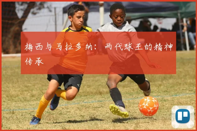 梅西与马拉多纳:两代球王的精神传承