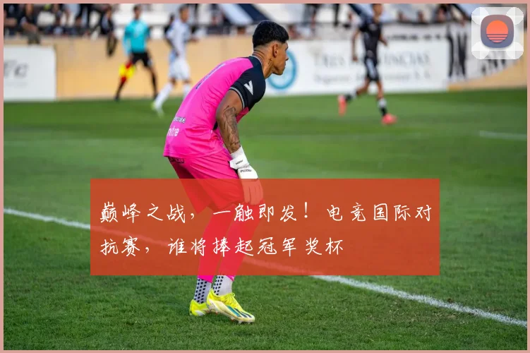 巅峰之战,一触即发!电竞国际对抗赛,谁将捧起冠军奖杯